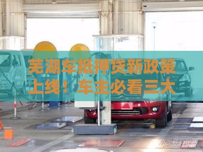 芜湖车抵押贷新政策上线！车主必看三大变化，额度最高涨到90%