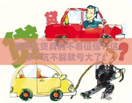 互惠车贷真的不看征信?这5个坑不躲就亏大了! 互惠车贷真的不看征信?这5个坑不躲就亏大了!