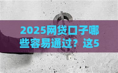 2025网贷口子哪些容易通过？这5个避坑技巧让你轻松下款！