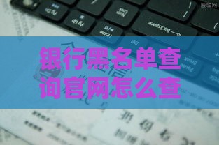 银行黑名单查询官网怎么查？避开雷区轻松贷款