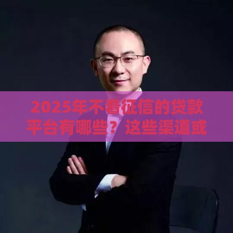 2025年不看征信的贷款平台有哪些？这些渠道或许能解燃眉之急