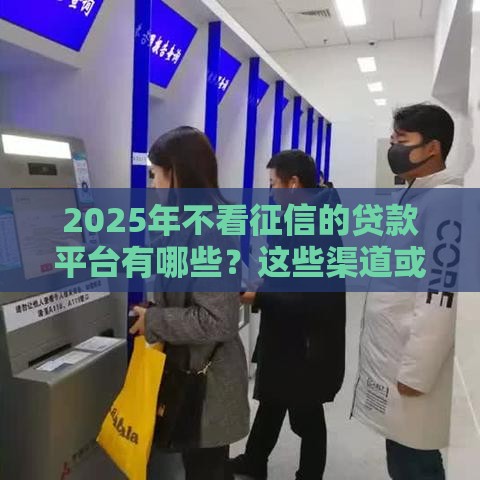2025年不看征信的贷款平台有哪些？这些渠道或许能解燃眉之急