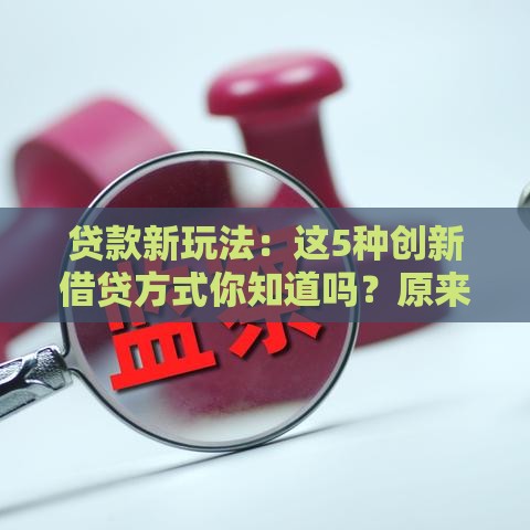 贷款新玩法：这5种创新借贷方式你知道吗？原来还能这样操作！