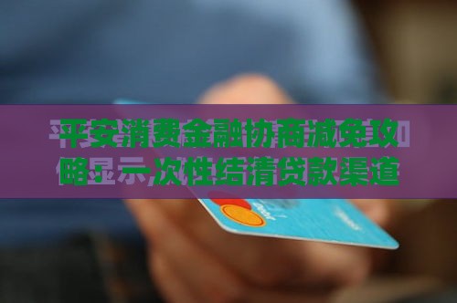 平安消费金融协商减免攻略：一次性结清贷款渠道解析