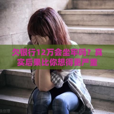 欠银行12万会坐牢吗？真实后果比你想得更严重