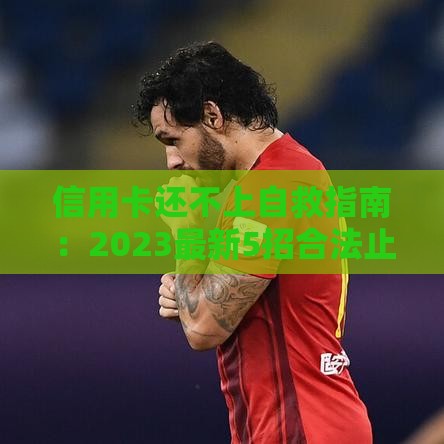 信用卡还不上自救指南：2023最新5招合法止损方案