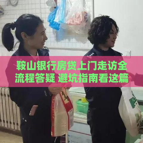 鞍山银行房贷上门走访全流程答疑 避坑指南看这篇
