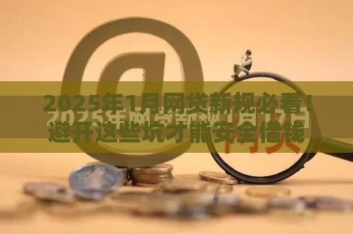 2025年1月网贷新规必看！避开这些坑才能安全借钱