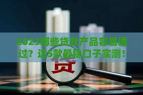 2023哪些贷款产品容易通过？这5款最稳口子实测！