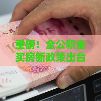 重磅！全公积金买房新政策出台 最新调整解读来了