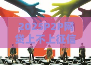 2025P2P网贷上不上征信,归纳整理5个黑户急速下款的口子