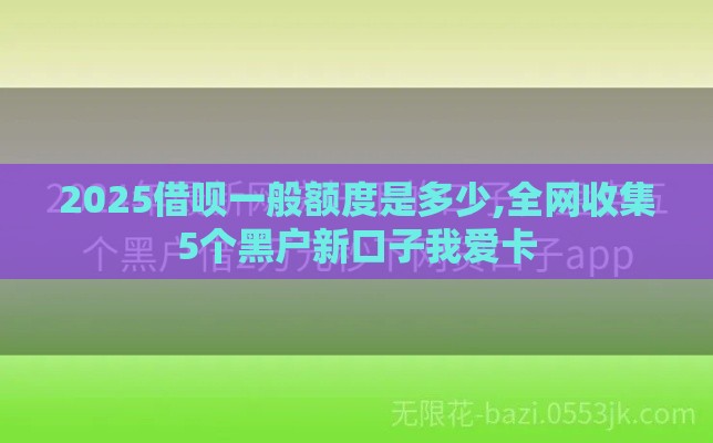 2025借呗一般额度是多少,全网收集5个黑户新口子我爱卡