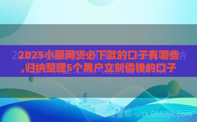 2025小额网贷必下款的口子有哪些,归纳整理5个黑户立刻借钱的口子