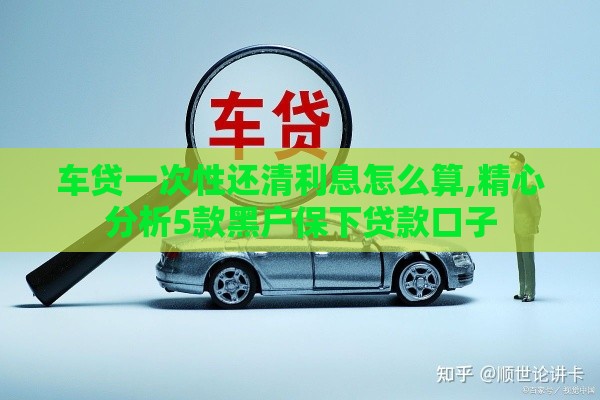 车贷一次性还清利息怎么算,精心分析5款黑户保下贷款口子