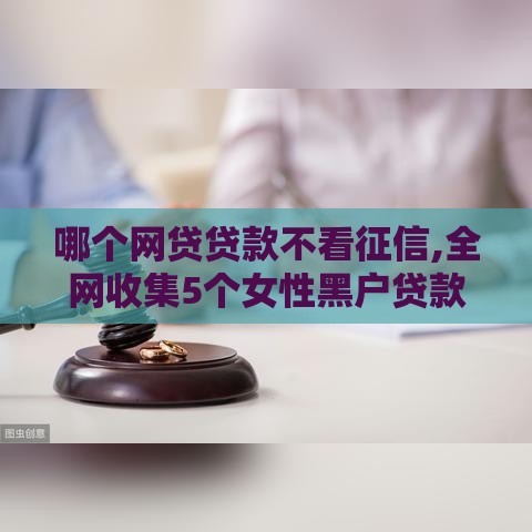 哪个网贷贷款不看征信,全网收集5个女性黑户贷款口子