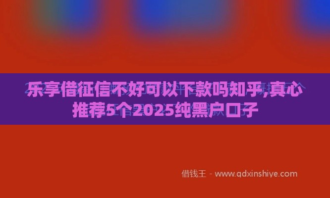 乐享借征信不好可以下款吗知乎,真心推荐5个2025纯黑户口子