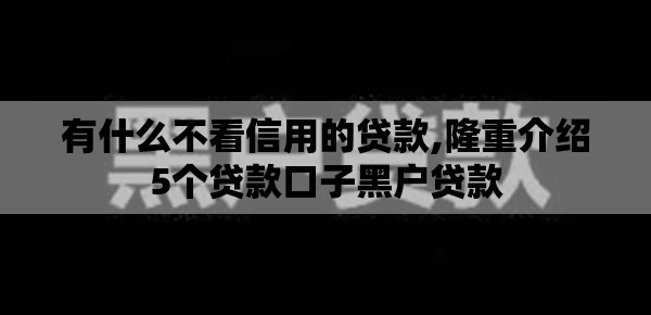 有什么不看信用的贷款,隆重介绍5个贷款口子黑户贷款 有什么不看信用的贷款,隆重介绍5个贷款口子黑户贷款