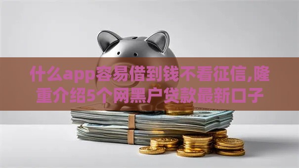 什么app容易借到钱不看征信,隆重介绍5个网黑户贷款最新口子