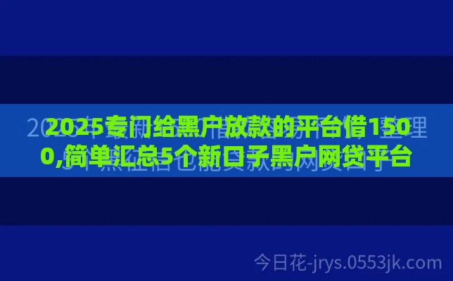 2025专门给黑户放款的平台借1500,简单汇总5个新口子黑户网贷平台