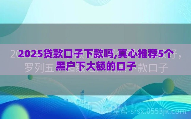 2025贷款口子下款吗,真心推荐5个黑户下大额的口子