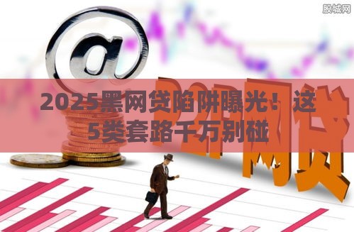 2025黑网贷陷阱曝光！这5类套路千万别碰