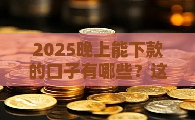 2025晚上能下款的口子有哪些？这5个平台审核快、到账稳！