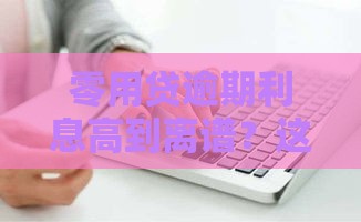 零用贷逾期利息高到离谱？这些规定帮你避坑！