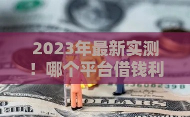 2023年最新实测！哪个平台借钱利息最低最安全？这3家靠谱推荐