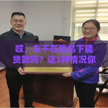 哎，车不在我名下能贷款吗？这3种情况你必须知道！