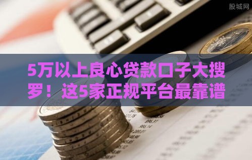 5万以上良心贷款口子大搜罗!这5家正规平台最靠谱 5万以上良心贷款口子大搜罗!这5家正规平台最靠谱
