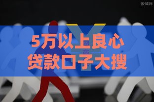 5万以上良心贷款口子大搜罗!这5家正规平台最靠谱 5万以上良心贷款口子大搜罗!这5家正规平台最靠谱