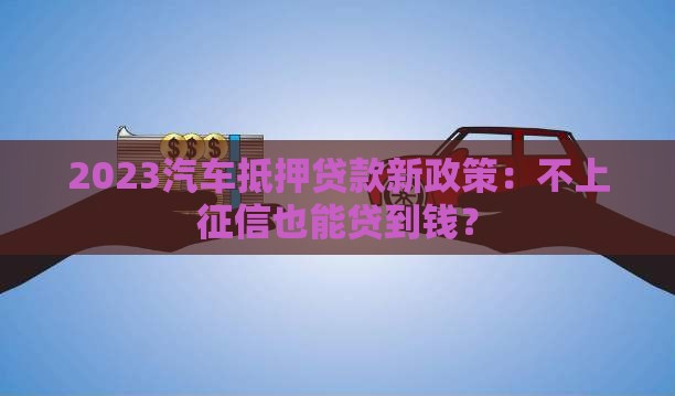 2023汽车抵押贷款新政策：不上征信也能贷到钱？