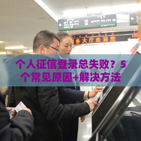 个人征信登录总失败？5个常见原因+解决方法，手把手教你搞定！