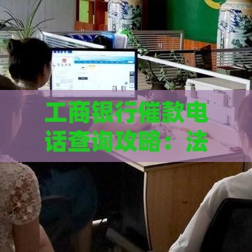 工商银行催款电话查询攻略：法务部联系渠道全解析