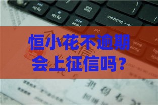 恒小花不逾期会上征信吗？这几点必须搞懂，避免踩坑！