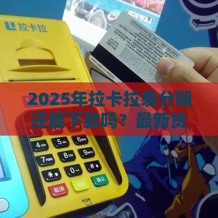 2025年拉卡拉易分期还能下款吗？最新贷款政策深度解析