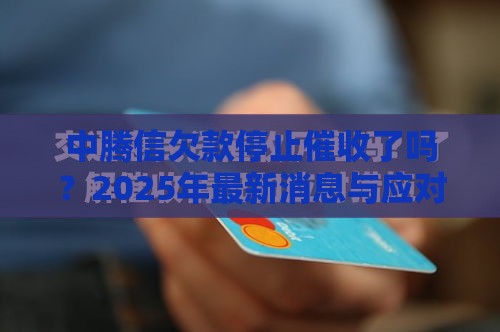 中腾信欠款停止催收了吗？2025年最新消息与应对策略全解析