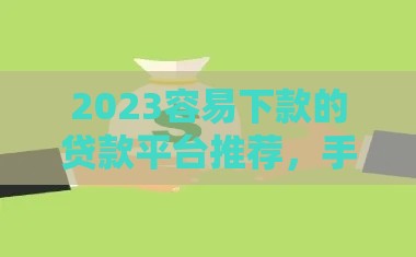 2023容易下款的贷款平台推荐，手头紧别慌！