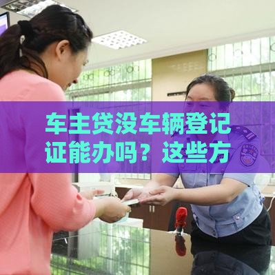 车主贷没车辆登记证能办吗？这些方法或许能帮你！