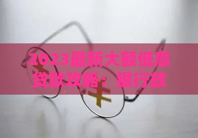 2023最新大额低息贷款攻略：银行放水，这些渠道额度高又好批！