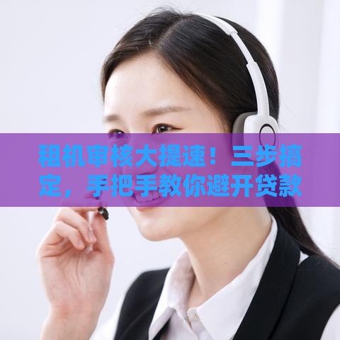 租机审核大提速！三步搞定，手把手教你避开贷款雷区