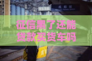 征信黑了还能贷款买货车吗？这3个办法或许能帮你