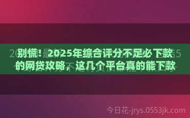 别慌！2025年综合评分不足必下款的网贷攻略，这几个平台真的能下款？
