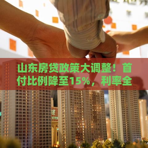 山东房贷政策大调整！首付比例降至15%，利率全面放开，购房者速看