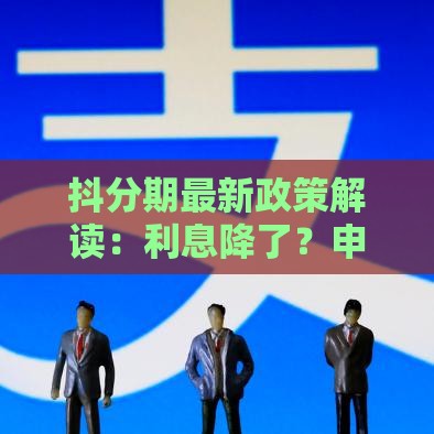 抖分期最新政策解读：利息降了？申请更容易？手把手教你避坑！