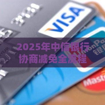 2025年中信银行协商减免全流程攻略：手把手教你减轻还款压力