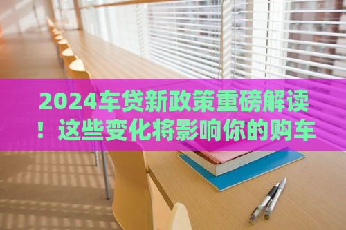 2024车贷新政策重磅解读！这些变化将影响你的购车计划