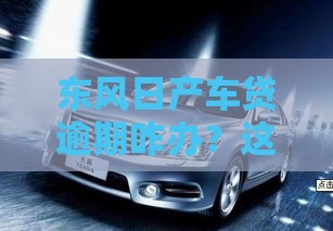 东风日产车贷逾期咋办？这份自救攻略快收好