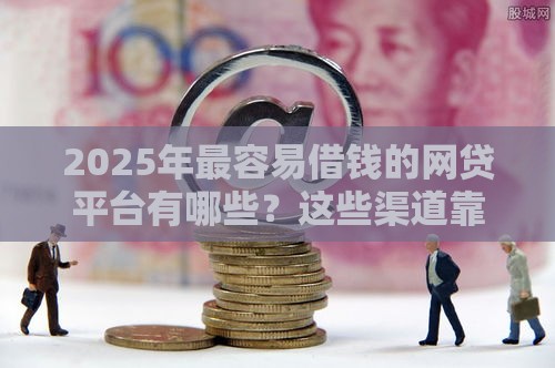 2025年最容易借钱的网贷平台有哪些？这些渠道靠谱又省心！