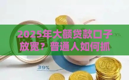 2025年大额贷款口子放宽？普通人如何抓住这波福利